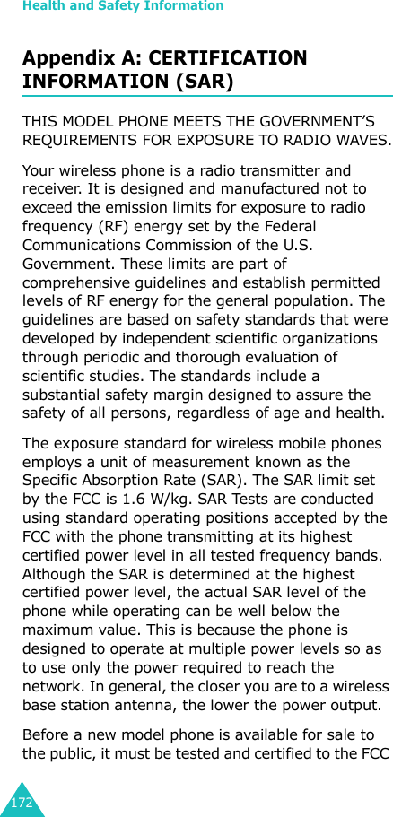 Health and Safety Information172Appendix A: CERTIFICATION INFORMATION (SAR)THIS MODEL PHONE MEETS THE GOVERNMENT’S REQUIREMENTS FOR EXPOSURE TO RADIO WAVES.Your wireless phone is a radio transmitter and receiver. It is designed and manufactured not to exceed the emission limits for exposure to radio frequency (RF) energy set by the Federal Communications Commission of the U.S. Government. These limits are part of comprehensive guidelines and establish permitted levels of RF energy for the general population. The guidelines are based on safety standards that were developed by independent scientific organizations through periodic and thorough evaluation of scientific studies. The standards include a substantial safety margin designed to assure the safety of all persons, regardless of age and health.The exposure standard for wireless mobile phones employs a unit of measurement known as the Specific Absorption Rate (SAR). The SAR limit set by the FCC is 1.6 W/kg. SAR Tests are conducted using standard operating positions accepted by the FCC with the phone transmitting at its highest certified power level in all tested frequency bands. Although the SAR is determined at the highest certified power level, the actual SAR level of the phone while operating can be well below the maximum value. This is because the phone is designed to operate at multiple power levels so as to use only the power required to reach the network. In general, the closer you are to a wireless base station antenna, the lower the power output.Before a new model phone is available for sale to the public, it must be tested and certified to the FCC 
