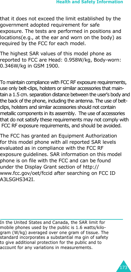 Health and Safety Information173that it does not exceed the limit established by the government adopted requirement for safe exposure. The tests are performed in positions and locations(e.g., at the ear and worn on the body) as required by the FCC for each model.The highest SAR values of this model phone as reported to FCC are Head: 0.958W/kg, Body-worn: 0.346W/kg in GSM 1900.To maintain compliance with FCC RF exposure requirements,  use only belt-clips, holsters or similar accessories that main- tain a 1.5 cm. separation distance between the user&apos;s body and  the back of the phone, including the antenna. The use of belt-clips, holsters and similar accessories should not contain      metallic components in its assembly.  The use of accessories  that do not satisfy these requirements may not comply with  FCC RF exposure requirements, and should be avoided.   The FCC has granted an Equipment Authorization for this model phone with all reported SAR levels evaluated as in compliance with the FCC RF exposure guidelines. SAR information on this model phone is on file with the FCC and can be found under the Display Grant section of http://www.fcc.gov/oet/fccid after searching on FCC ID A3LSGHS342I.In the United States and Canada, the SAR limit for mobile phones used by the public is 1.6 watts/kilo-gram (W/kg) averaged over one gram of tissue. The standard incorporates a substantial ma gin of safety to give additional protection for the public and to account for any variations in measurements.