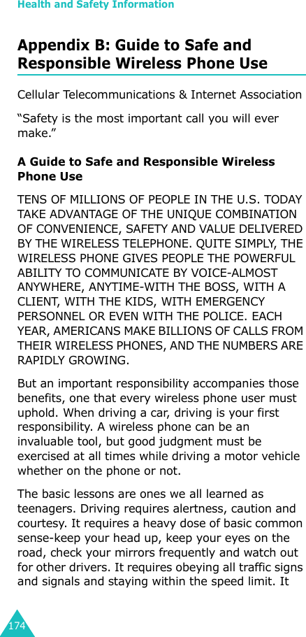 Health and Safety Information174Appendix B: Guide to Safe and Responsible Wireless Phone UseCellular Telecommunications &amp; Internet Association“Safety is the most important call you will ever make.”A Guide to Safe and Responsible Wireless Phone UseTENS OF MILLIONS OF PEOPLE IN THE U.S. TODAY TAKE ADVANTAGE OF THE UNIQUE COMBINATION OF CONVENIENCE, SAFETY AND VALUE DELIVERED BY THE WIRELESS TELEPHONE. QUITE SIMPLY, THE WIRELESS PHONE GIVES PEOPLE THE POWERFUL ABILITY TO COMMUNICATE BY VOICE-ALMOST ANYWHERE, ANYTIME-WITH THE BOSS, WITH A CLIENT, WITH THE KIDS, WITH EMERGENCY PERSONNEL OR EVEN WITH THE POLICE. EACH YEAR, AMERICANS MAKE BILLIONS OF CALLS FROM THEIR WIRELESS PHONES, AND THE NUMBERS ARE RAPIDLY GROWING.But an important responsibility accompanies those benefits, one that every wireless phone user must uphold. When driving a car, driving is your first responsibility. A wireless phone can be an invaluable tool, but good judgment must be exercised at all times while driving a motor vehicle whether on the phone or not.The basic lessons are ones we all learned as teenagers. Driving requires alertness, caution and courtesy. It requires a heavy dose of basic common sense-keep your head up, keep your eyes on the road, check your mirrors frequently and watch out for other drivers. It requires obeying all traffic signs and signals and staying within the speed limit. It 