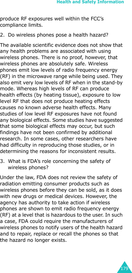 Health and Safety Information179produce RF exposures well within the FCC’s compliance limits.2. Do wireless phones pose a health hazard?The available scientific evidence does not show that any health problems are associated with using wireless phones. There is no proof, however, that wireless phones are absolutely safe. Wireless phones emit low levels of radio frequency energy (RF) in the microwave range while being used. They also emit very low levels of RF when in the stand-by mode. Whereas high levels of RF can produce health effects (by heating tissue), exposure to low level RF that does not produce heating effects causes no known adverse health effects. Many studies of low level RF exposures have not found any biological effects. Some studies have suggested that some biological effects may occur, but such findings have not been confirmed by additional research. In some cases, other researchers have had difficulty in reproducing those studies, or in determining the reasons for inconsistent results.3. What is FDA’s role concerning the safety of wireless phones?Under the law, FDA does not review the safety of radiation emitting consumer products such as wireless phones before they can be sold, as it does with new drugs or medical devices. However, the agency has authority to take action if wireless phones are shown to emit radio frequency energy (RF) at a level that is hazardous to the user. In such a case, FDA could require the manufacturers of wireless phones to notify users of the health hazard and to repair, replace or recall the phones so that the hazard no longer exists.