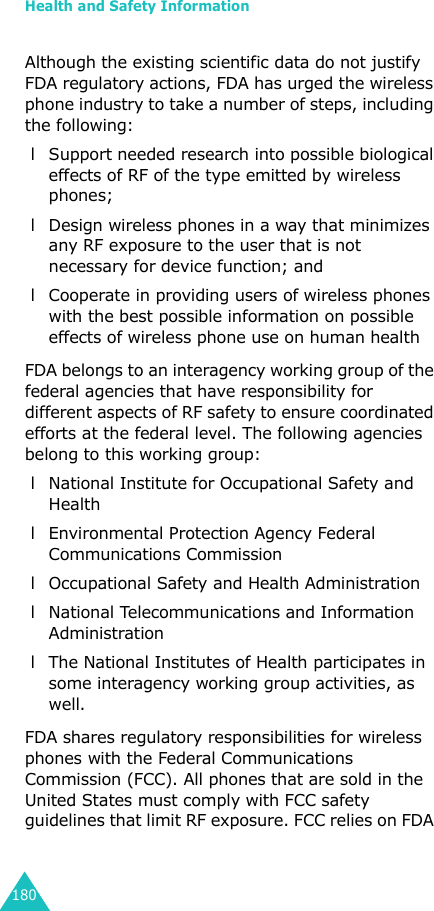 Health and Safety Information180Although the existing scientific data do not justify FDA regulatory actions, FDA has urged the wireless phone industry to take a number of steps, including the following: l Support needed research into possible biological effects of RF of the type emitted by wireless phones; l Design wireless phones in a way that minimizes any RF exposure to the user that is not necessary for device function; and l Cooperate in providing users of wireless phones with the best possible information on possible effects of wireless phone use on human healthFDA belongs to an interagency working group of the federal agencies that have responsibility for different aspects of RF safety to ensure coordinated efforts at the federal level. The following agencies belong to this working group: l National Institute for Occupational Safety and Health l Environmental Protection Agency Federal Communications Commission l Occupational Safety and Health Administration l National Telecommunications and Information Administration l The National Institutes of Health participates in some interagency working group activities, as well.FDA shares regulatory responsibilities for wireless phones with the Federal Communications Commission (FCC). All phones that are sold in the United States must comply with FCC safety guidelines that limit RF exposure. FCC relies on FDA 