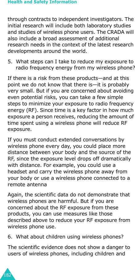Health and Safety Information182through contracts to independent investigators. The initial research will include both laboratory studies and studies of wireless phone users. The CRADA will also include a broad assessment of additional research needs in the context of the latest research developments around the world.5. What steps can I take to reduce my exposure to radio frequency energy from my wireless phone?If there is a risk from these products—and at this point we do not know that there is—it is probably very small. But if you are concerned about avoiding even potential risks, you can take a few simple steps to minimize your exposure to radio frequency energy (RF). Since time is a key factor in how much exposure a person receives, reducing the amount of time spent using a wireless phone will reduce RF exposure.If you must conduct extended conversations by wireless phone every day, you could place more distance between your body and the source of the RF, since the exposure level drops off dramatically with distance. For example, you could use a headset and carry the wireless phone away from your body or use a wireless phone connected to a remote antennaAgain, the scientific data do not demonstrate that wireless phones are harmful. But if you are concerned about the RF exposure from these products, you can use measures like those described above to reduce your RF exposure from wireless phone use.6. What about children using wireless phones?The scientific evidence does not show a danger to users of wireless phones, including children and 