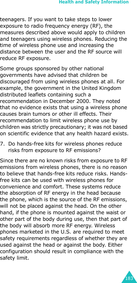 Health and Safety Information183teenagers. If you want to take steps to lower exposure to radio frequency energy (RF), the measures described above would apply to children and teenagers using wireless phones. Reducing the time of wireless phone use and increasing the distance between the user and the RF source will reduce RF exposure.Some groups sponsored by other national governments have advised that children be discouraged from using wireless phones at all. For example, the government in the United Kingdom distributed leaflets containing such a recommendation in December 2000. They noted that no evidence exists that using a wireless phone causes brain tumors or other ill effects. Their recommendation to limit wireless phone use by children was strictly precautionary; it was not based on scientific evidence that any health hazard exists.7. Do hands-free kits for wireless phones reduce risks from exposure to RF emissions?Since there are no known risks from exposure to RF emissions from wireless phones, there is no reason to believe that hands-free kits reduce risks. Hands-free kits can be used with wireless phones for convenience and comfort. These systems reduce the absorption of RF energy in the head because the phone, which is the source of the RF emissions, will not be placed against the head. On the other hand, if the phone is mounted against the waist or other part of the body during use, then that part of the body will absorb more RF energy. Wireless phones marketed in the U.S. are required to meet safety requirements regardless of whether they are used against the head or against the body. Either configuration should result in compliance with the safety limit.