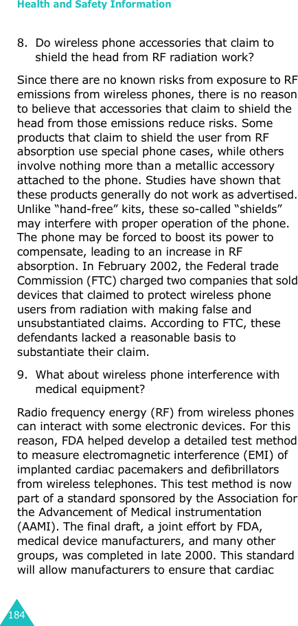 Health and Safety Information1848. Do wireless phone accessories that claim to shield the head from RF radiation work?Since there are no known risks from exposure to RF emissions from wireless phones, there is no reason to believe that accessories that claim to shield the head from those emissions reduce risks. Some products that claim to shield the user from RF absorption use special phone cases, while others involve nothing more than a metallic accessory attached to the phone. Studies have shown that these products generally do not work as advertised. Unlike “hand-free” kits, these so-called “shields” may interfere with proper operation of the phone. The phone may be forced to boost its power to compensate, leading to an increase in RF absorption. In February 2002, the Federal trade Commission (FTC) charged two companies that sold devices that claimed to protect wireless phone users from radiation with making false and unsubstantiated claims. According to FTC, these defendants lacked a reasonable basis to substantiate their claim.9. What about wireless phone interference with medical equipment?Radio frequency energy (RF) from wireless phones can interact with some electronic devices. For this reason, FDA helped develop a detailed test method to measure electromagnetic interference (EMI) of implanted cardiac pacemakers and defibrillators from wireless telephones. This test method is now part of a standard sponsored by the Association for the Advancement of Medical instrumentation (AAMI). The final draft, a joint effort by FDA, medical device manufacturers, and many other groups, was completed in late 2000. This standard will allow manufacturers to ensure that cardiac 