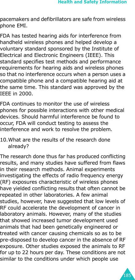Health and Safety Information185pacemakers and defibrillators are safe from wireless phone EMI.FDA has tested hearing aids for interference from handheld wireless phones and helped develop a voluntary standard sponsored by the Institute of Electrical and Electronic Engineers (IEEE). This standard specifies test methods and performance requirements for hearing aids and wireless phones so that no interference occurs when a person uses a compatible phone and a compatible hearing aid at the same time. This standard was approved by the IEEE in 2000.FDA continues to monitor the use of wireless phones for possible interactions with other medical devices. Should harmful interference be found to occur, FDA will conduct testing to assess the interference and work to resolve the problem.10.What are the results of the research done already?The research done thus far has produced conflicting results, and many studies have suffered from flaws in their research methods. Animal experiments investigating the effects of radio frequency energy (RF) exposures characteristic of wireless phones have yielded conflicting results that often cannot be repeated in other laboratories. A few animal studies, however, have suggested that low levels of RF could accelerate the development of cancer in laboratory animals. However, many of the studies that showed increased tumor development used animals that had been genetically engineered or treated with cancer causing chemicals so as to be pre-disposed to develop cancer in the absence of RF exposure. Other studies exposed the animals to RF for up to 22 hours per day. These conditions are not similar to the conditions under which people use 