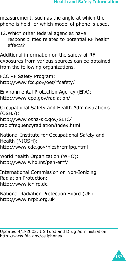 Health and Safety Information187measurement, such as the angle at which the phone is held, or which model of phone is used.12.Which other federal agencies have responsibilities related to potential RF health effects?Additional information on the safety of RF exposures from various sources can be obtained from the following organizations.FCC RF Safety Program:http://www.fcc.gov/oet/rfsafety/Environmental Protection Agency (EPA):http://www.epa.gov/radiation/Occupational Safety and Health Administration’s (OSHA):http://www.osha-slc.gov/SLTC/radiofrequencyradiation/index.htmlNational Institute for Occupational Safety and Health (NIOSH):http://www.cdc.gov/niosh/emfpg.htmlWorld health Organization (WHO):http://www.who.int/peh-emf/International Commission on Non-Ionizing Radiation Protection:http://www.icnirp.deNational Radiation Protection Board (UK):http://www.nrpb.org.ukUpdated 4/3/2002: US Food and Drug Administration http://www.fda.gov/cellphones