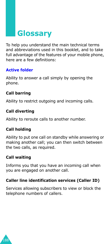 188GlossaryTo help you understand the main technical terms and abbreviations used in this booklet, and to take full advantage of the features of your mobile phone, here are a few definitions:Active folderAbility to answer a call simply by opening the phone.Call barringAbility to restrict outgoing and incoming calls.Call divertingAbility to reroute calls to another number.Call holdingAbility to put one call on standby while answering or making another call; you can then switch between the two calls, as required.Call waitingInforms you that you have an incoming call when you are engaged on another call.Caller line identification services (Caller ID)Services allowing subscribers to view or block the telephone numbers of callers.