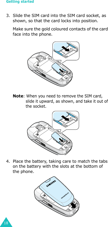 Getting started183. Slide the SIM card into the SIM card socket, as shown, so that the card locks into position. Make sure the gold coloured contacts of the card face into the phone.Note: When you need to remove the SIM card, slide it upward, as shown, and take it out of the socket.4. Place the battery, taking care to match the tabs on the battery with the slots at the bottom of the phone. 