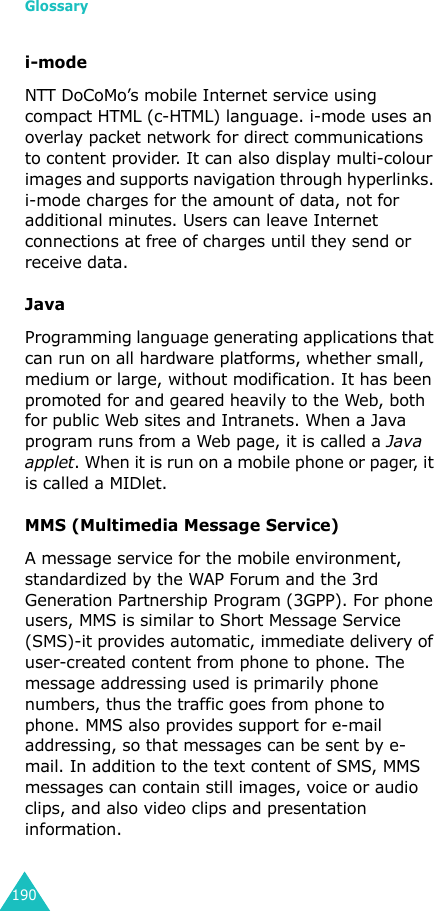 Glossary190i-modeNTT DoCoMo’s mobile Internet service using compact HTML (c-HTML) language. i-mode uses an overlay packet network for direct communications to content provider. It can also display multi-colour images and supports navigation through hyperlinks. i-mode charges for the amount of data, not for additional minutes. Users can leave Internet connections at free of charges until they send or receive data.JavaProgramming language generating applications that can run on all hardware platforms, whether small, medium or large, without modification. It has been promoted for and geared heavily to the Web, both for public Web sites and Intranets. When a Java program runs from a Web page, it is called a Java applet. When it is run on a mobile phone or pager, it is called a MIDlet.MMS (Multimedia Message Service)A message service for the mobile environment, standardized by the WAP Forum and the 3rd Generation Partnership Program (3GPP). For phone users, MMS is similar to Short Message Service (SMS)-it provides automatic, immediate delivery of user-created content from phone to phone. The message addressing used is primarily phone numbers, thus the traffic goes from phone to phone. MMS also provides support for e-mail addressing, so that messages can be sent by e-mail. In addition to the text content of SMS, MMS messages can contain still images, voice or audio clips, and also video clips and presentation information.
