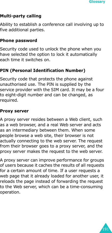 Glossary191Multi-party callingAbility to establish a conference call involving up to five additional parties.Phone passwordSecurity code used to unlock the phone when you have selected the option to lock it automatically each time it switches on.PIN (Personal Identification Number)Security code that protects the phone against unauthorised use. The PIN is supplied by the service provider with the SIM card. It may be a four to eight-digit number and can be changed, as required.Proxy serverA proxy server resides between a Web client, such as a web browser, and a real Web server and acts as an intermediary between them. When some people browse a web site, their browser is not actually connecting to the web server. The request from their browser goes to a proxy server, and the proxy server makes the request to the web server. A proxy server can improve performance for groups of users because it caches the results of all requests for a certain amount of time. If a user requests a web page that it already loaded for another user, it reloads the page instead of forwarding the request to the Web server, which can be a time-consuming operation.