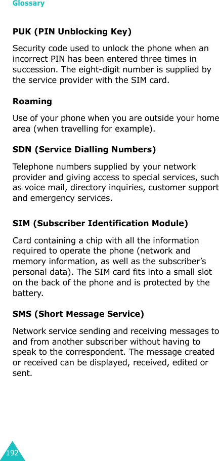 Glossary192PUK (PIN Unblocking Key)Security code used to unlock the phone when an incorrect PIN has been entered three times in succession. The eight-digit number is supplied by the service provider with the SIM card.RoamingUse of your phone when you are outside your home area (when travelling for example).SDN (Service Dialling Numbers)Telephone numbers supplied by your network provider and giving access to special services, such as voice mail, directory inquiries, customer support and emergency services.SIM (Subscriber Identification Module)Card containing a chip with all the information required to operate the phone (network and memory information, as well as the subscriber’s personal data). The SIM card fits into a small slot on the back of the phone and is protected by the battery.SMS (Short Message Service)Network service sending and receiving messages to and from another subscriber without having to speak to the correspondent. The message created or received can be displayed, received, edited or sent.