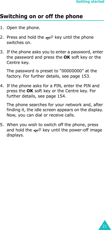 Getting started21Switching on or off the phone1. Open the phone.2. Press and hold the   key until the phone switches on.3. If the phone asks you to enter a password, enter the password and press the OK soft key or the Centre key. The password is preset to “00000000” at the factory. For further details, see page 153.4. If the phone asks for a PIN, enter the PIN and press the OK soft key or the Centre key. For further details, see page 154.The phone searches for your network and, after finding it, the idle screen appears on the display. Now, you can dial or receive calls.5. When you wish to switch off the phone, press and hold the   key until the power-off image displays. 