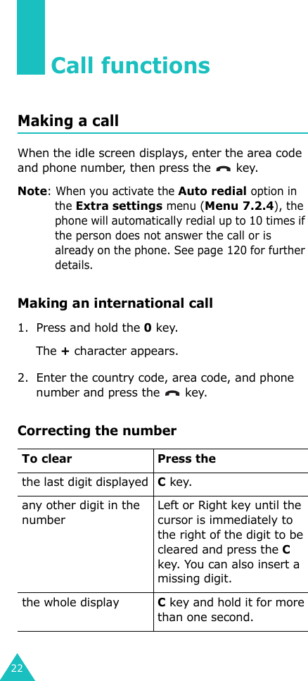 22Call functionsMaking a callWhen the idle screen displays, enter the area code and phone number, then press the   key.Note: When you activate the Auto redial option in the Extra settings menu (Menu 7.2.4), the phone will automatically redial up to 10 times if the person does not answer the call or is already on the phone. See page 120 for further details.Making an international call1. Press and hold the 0 key. The + character appears.2. Enter the country code, area code, and phone number and press the   key.Correcting the numberTo clear Press thethe last digit displayedC key. any other digit in the numberLeft or Right key until the cursor is immediately to the right of the digit to be cleared and press the C key. You can also insert a missing digit.the whole displayC key and hold it for more than one second.