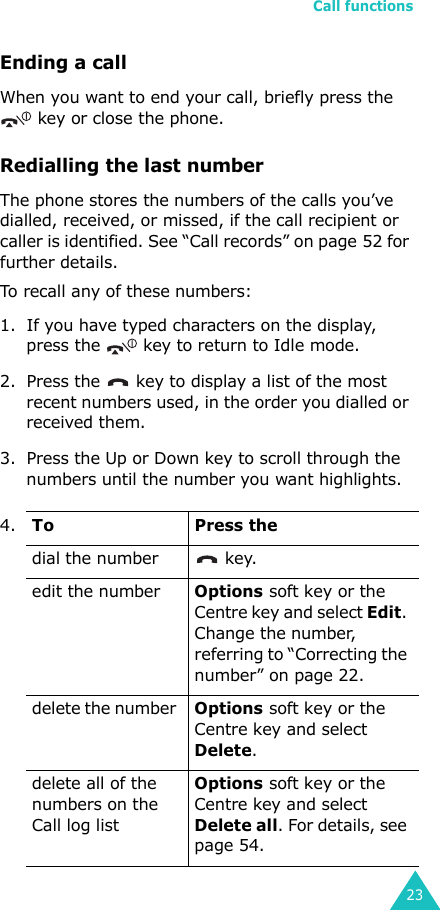 Call functions23Ending a callWhen you want to end your call, briefly press the    key or close the phone.Redialling the last numberThe phone stores the numbers of the calls you’ve dialled, received, or missed, if the call recipient or caller is identified. See “Call records” on page 52 for further details. To recall any of these numbers:1. If you have typed characters on the display, press the   key to return to Idle mode.2. Press the   key to display a list of the most recent numbers used, in the order you dialled or received them.3. Press the Up or Down key to scroll through the numbers until the number you want highlights.4.ToPress thedial the number   key.edit the number Options soft key or the Centre key and select Edit. Change the number, referring to “Correcting the number” on page 22.delete the number Options soft key or the Centre key and select Delete.delete all of the numbers on the Call log list Options soft key or the Centre key and select Delete all. For details, see page 54.