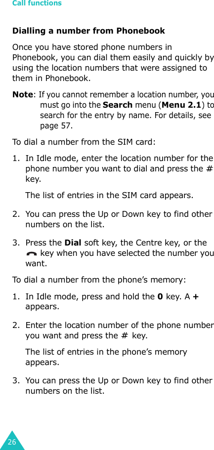 Call functions26Dialling a number from PhonebookOnce you have stored phone numbers in Phonebook, you can dial them easily and quickly by using the location numbers that were assigned to them in Phonebook. Note: If you cannot remember a location number, you must go into the Search menu (Menu 2.1) to search for the entry by name. For details, see page 57.To dial a number from the SIM card:1. In Idle mode, enter the location number for the phone number you want to dial and press the   key.The list of entries in the SIM card appears.2. You can press the Up or Down key to find other numbers on the list.3. Press the Dial soft key, the Centre key, or the  key when you have selected the number you want.To dial a number from the phone’s memory:1. In Idle mode, press and hold the 0 key. A + appears.2. Enter the location number of the phone number you want and press the   key. The list of entries in the phone’s memory appears.3. You can press the Up or Down key to find other numbers on the list.