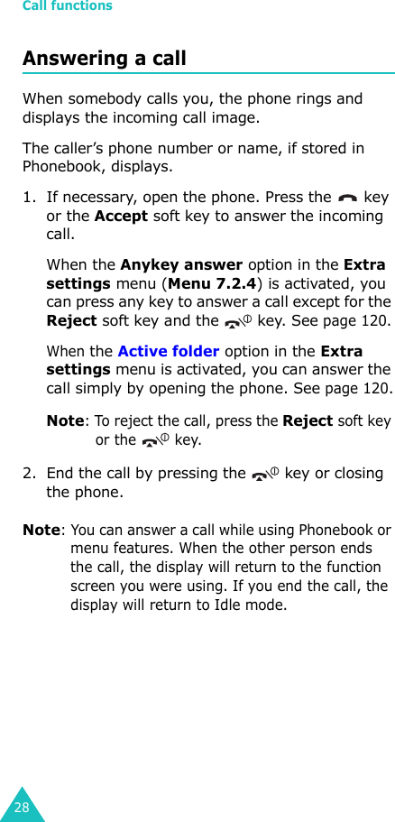 Call functions28Answering a callWhen somebody calls you, the phone rings and displays the incoming call image.The caller’s phone number or name, if stored in Phonebook, displays. 1. If necessary, open the phone. Press the   key or the Accept soft key to answer the incoming call.When the Anykey answer option in the Extra settings menu (Menu 7.2.4) is activated, you can press any key to answer a call except for the Reject soft key and the   key. See page 120.When the Active folder option in the Extra settings menu is activated, you can answer the call simply by opening the phone. See page 120.Note: To reject the call, press the Reject soft key or the  key. 2. End the call by pressing the   key or closing the phone.Note: You can answer a call while using Phonebook or menu features. When the other person ends the call, the display will return to the function screen you were using. If you end the call, the display will return to Idle mode.