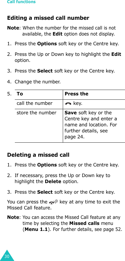 Call functions30Editing a missed call numberNote: When the number for the missed call is not available, the Edit option does not display.1. Press the Options soft key or the Centre key. 2. Press the Up or Down key to highlight the Edit option.3. Press the Select soft key or the Centre key.4. Change the number.Deleting a missed call1. Press the Options soft key or the Centre key.2. If necessary, press the Up or Down key to highlight the Delete option.3. Press the Select soft key or the Centre key.You can press the   key at any time to exit the Missed Call feature.Note: You can access the Missed Call feature at any time by selecting the Missed calls menu (Menu 1.1). For further details, see page 52.5.To Press thecall the number  key.store the numberSave soft key or the Centre key and enter a name and location. For further details, see page 24.