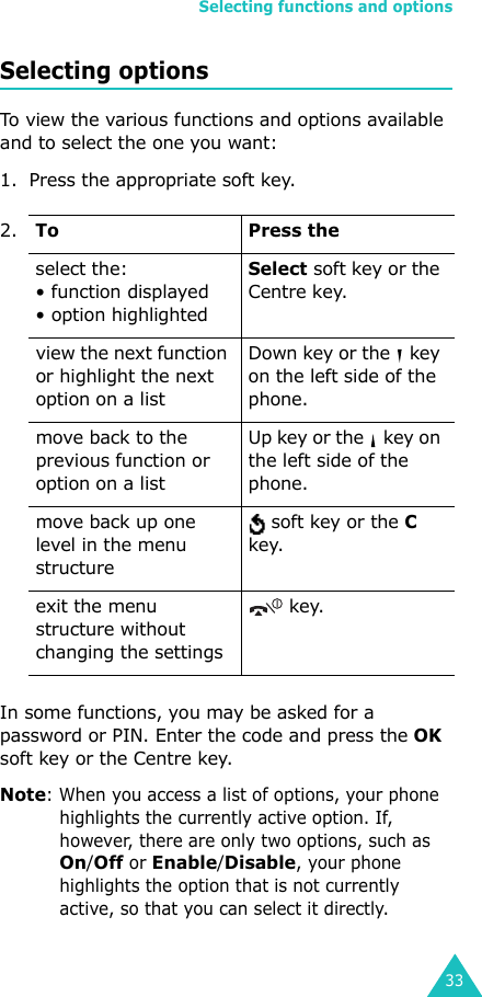 Selecting functions and options33Selecting optionsTo view the various functions and options available and to select the one you want: 1. Press the appropriate soft key.In some functions, you may be asked for a password or PIN. Enter the code and press the OK soft key or the Centre key.Note: When you access a list of options, your phone highlights the currently active option. If, however, there are only two options, such as On/Off or Enable/Disable, your phone highlights the option that is not currently active, so that you can select it directly.2.To Press theselect the:• function displayed • option highlightedSelect soft key or the Centre key. view the next function or highlight the next option on a listDown key or the   key on the left side of the phone. move back to the previous function or option on a listUp key or the   key on the left side of the phone. move back up one level in the menu structure soft key or the C key.exit the menu structure without changing the settings key.