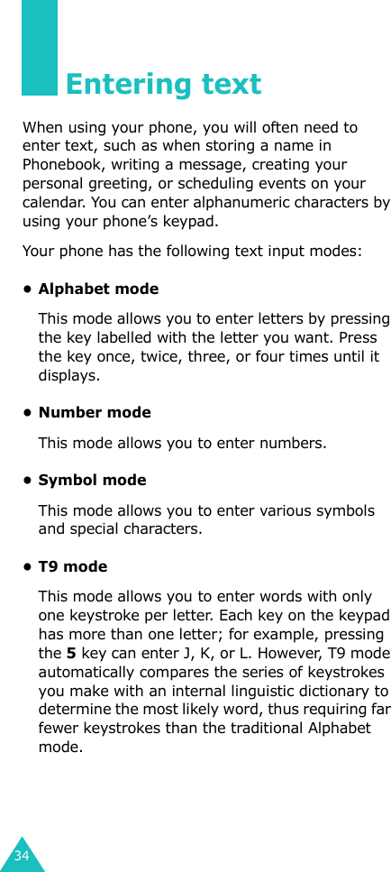 34Entering textWhen using your phone, you will often need to enter text, such as when storing a name in Phonebook, writing a message, creating your personal greeting, or scheduling events on your calendar. You can enter alphanumeric characters by using your phone’s keypad.Your phone has the following text input modes:• Alphabet modeThis mode allows you to enter letters by pressing the key labelled with the letter you want. Press the key once, twice, three, or four times until it displays.• Number modeThis mode allows you to enter numbers.• Symbol modeThis mode allows you to enter various symbols and special characters. •T9 modeThis mode allows you to enter words with only one keystroke per letter. Each key on the keypad has more than one letter; for example, pressing the 5 key can enter J, K, or L. However, T9 mode automatically compares the series of keystrokes you make with an internal linguistic dictionary to determine the most likely word, thus requiring far fewer keystrokes than the traditional Alphabet mode.