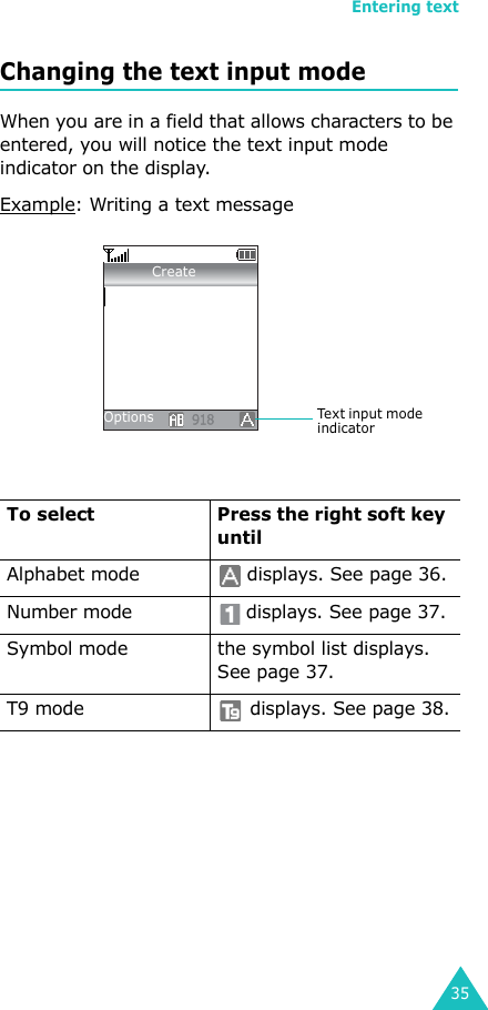 Entering text35Changing the text input modeWhen you are in a field that allows characters to be entered, you will notice the text input mode indicator on the display.Example: Writing a text messageTo select Press the right soft key untilAlphabet mode  displays. See page 36.Number mode  displays. See page 37.Symbol mode the symbol list displays. See page 37.T9 mode  displays. See page 38.Te x t  i n p u t  m o d e  indicatorOptionsCreate