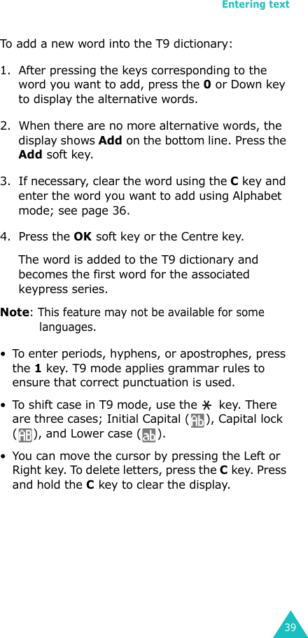 Entering text39To add a new word into the T9 dictionary:1. After pressing the keys corresponding to the word you want to add, press the 0 or Down key to display the alternative words.2. When there are no more alternative words, the display shows Add on the bottom line. Press the Add soft key.3. If necessary, clear the word using the C key and enter the word you want to add using Alphabet mode; see page 36.4. Press the OK soft key or the Centre key.The word is added to the T9 dictionary and becomes the first word for the associated keypress series.Note: This feature may not be available for some languages.• To enter periods, hyphens, or apostrophes, press the 1 key. T9 mode applies grammar rules to ensure that correct punctuation is used. • To shift case in T9 mode, use the   key. There are three cases; Initial Capital ( ), Capital lock ( ), and Lower case ( ).• You can move the cursor by pressing the Left or Right key. To delete letters, press the C key. Press and hold the C key to clear the display.