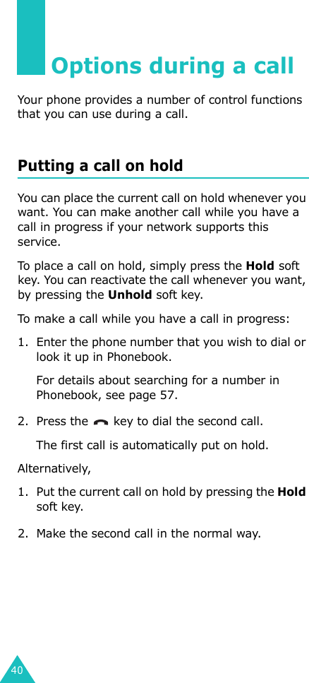 40Options during a callYour phone provides a number of control functions that you can use during a call.Putting a call on holdYou can place the current call on hold whenever you want. You can make another call while you have a call in progress if your network supports this service. To place a call on hold, simply press the Hold soft key. You can reactivate the call whenever you want, by pressing the Unhold soft key.To make a call while you have a call in progress:1. Enter the phone number that you wish to dial or look it up in Phonebook.For details about searching for a number in Phonebook, see page 57.2. Press the   key to dial the second call. The first call is automatically put on hold.Alternatively,1. Put the current call on hold by pressing the Hold soft key.2. Make the second call in the normal way.