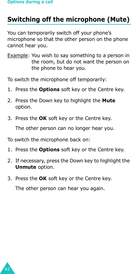 Options during a call42Switching off the microphone (Mute)You can temporarily switch off your phone’s microphone so that the other person on the phone cannot hear you.Example: You wish to say something to a person in the room, but do not want the person on the phone to hear you.To switch the microphone off temporarily:1. Press the Options soft key or the Centre key.2. Press the Down key to highlight the Mute option.3. Press the OK soft key or the Centre key. The other person can no longer hear you.To switch the microphone back on:1. Press the Options soft key or the Centre key.2. If necessary, press the Down key to highlight the Unmute option.3. Press the OK soft key or the Centre key. The other person can hear you again.