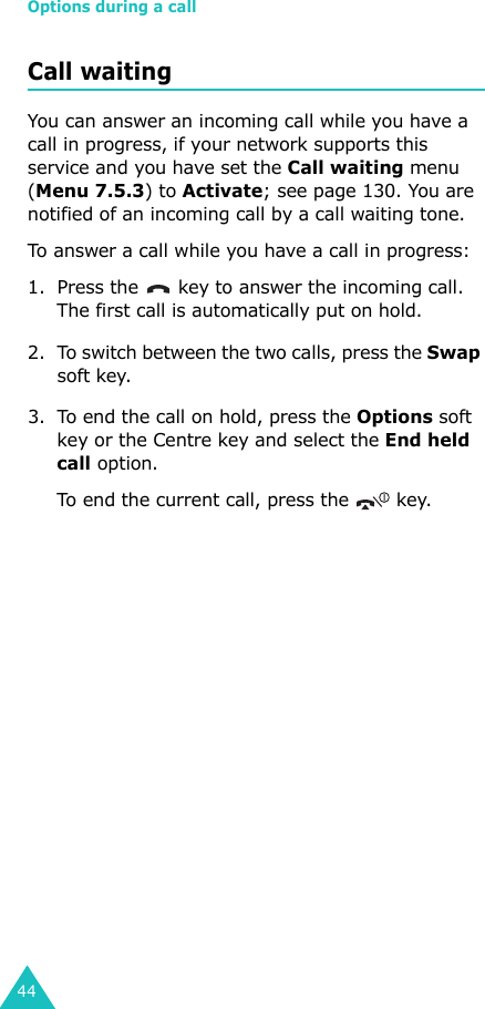 Options during a call44Call waitingYou can answer an incoming call while you have a call in progress, if your network supports this service and you have set the Call waiting menu (Menu 7.5.3) to Activate; see page 130. You are notified of an incoming call by a call waiting tone.To answer a call while you have a call in progress:1. Press the   key to answer the incoming call. The first call is automatically put on hold.2. To switch between the two calls, press the Swap soft key.3. To end the call on hold, press the Options soft key or the Centre key and select the End held call option.To end the current call, press the   key.