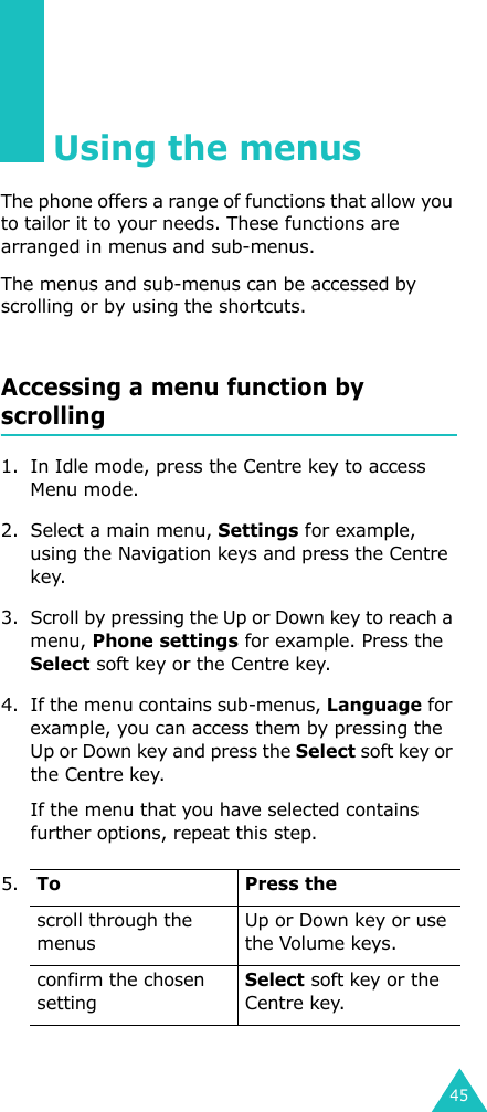 45Using the menusThe phone offers a range of functions that allow you to tailor it to your needs. These functions are arranged in menus and sub-menus.The menus and sub-menus can be accessed by scrolling or by using the shortcuts.Accessing a menu function by scrolling1. In Idle mode, press the Centre key to access Menu mode. 2. Select a main menu, Settings for example, using the Navigation keys and press the Centre key.3. Scroll by pressing the Up or Down key to reach a menu, Phone settings for example. Press the Select soft key or the Centre key.4. If the menu contains sub-menus, Language for example, you can access them by pressing the Up or Down key and press the Select soft key or the Centre key.If the menu that you have selected contains further options, repeat this step.5.To Press thescroll through the menusUp or Down key or use the Volume keys.confirm the chosen settingSelect soft key or the Centre key.