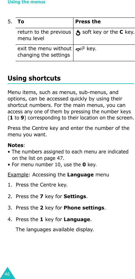 Using the menus46Using shortcutsMenu items, such as menus, sub-menus, and options, can be accessed quickly by using their shortcut numbers. For the main menus, you can access any one of them by pressing the number keys (1 to 9) corresponding to their location on the screen.Press the Centre key and enter the number of the menu you want.Notes: • The numbers assigned to each menu are indicated on the list on page 47. • For menu number 10, use the 0 key.Example: Accessing the Language menu1. Press the Centre key.2. Press the 7 key for Settings.3. Press the 2 key for Phone settings.4. Press the 1 key for Language.The languages available display. return to the previous menu level soft key or the C key.exit the menu without changing the settings key.5.To Press the