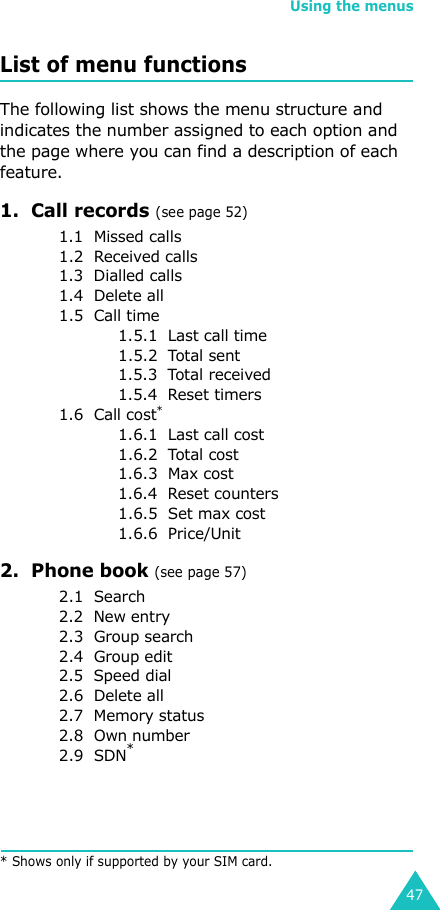 Using the menus47List of menu functionsThe following list shows the menu structure and indicates the number assigned to each option and the page where you can find a description of each feature.1.  Call records (see page 52)1.1  Missed calls1.2  Received calls1.3  Dialled calls1.4  Delete all1.5  Call time1.5.1  Last call time1.5.2  Total sent1.5.3  Total received1.5.4  Reset timers1.6  Call cost*1.6.1  Last call cost1.6.2  Total cost1.6.3  Max cost1.6.4  Reset counters1.6.5  Set max cost1.6.6  Price/Unit2.  Phone book (see page 57)2.1  Search2.2  New entry2.3  Group search2.4  Group edit2.5  Speed dial2.6  Delete all2.7  Memory status2.8  Own number2.9  SDN** Shows only if supported by your SIM card.