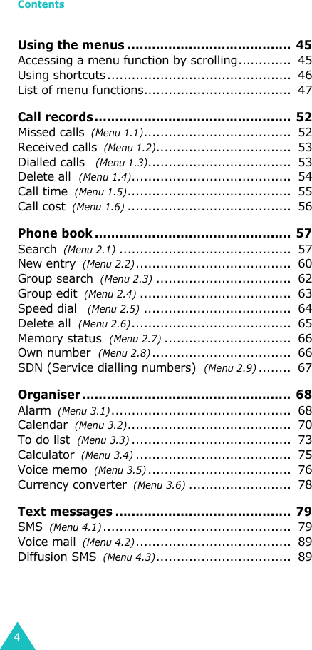 Contents4Using the menus ........................................ 45Accessing a menu function by scrolling.............  45Using shortcuts.............................................  46List of menu functions....................................  47Call records ................................................  52Missed calls  (Menu 1.1)....................................  52Received calls  (Menu 1.2).................................  53Dialled calls   (Menu 1.3)...................................  53Delete all  (Menu 1.4).......................................  54Call time  (Menu 1.5)........................................  55Call cost  (Menu 1.6)........................................  56Phone book ................................................ 57Search  (Menu 2.1)..........................................  57New entry  (Menu 2.2)......................................  60Group search  (Menu 2.3).................................  62Group edit  (Menu 2.4).....................................  63Speed dial   (Menu 2.5)....................................  64Delete all  (Menu 2.6).......................................  65Memory status  (Menu 2.7)...............................  66Own number  (Menu 2.8)..................................  66SDN (Service dialling numbers)  (Menu 2.9)........  67Organiser ................................................... 68Alarm  (Menu 3.1)............................................  68Calendar  (Menu 3.2)........................................  70To do list  (Menu 3.3).......................................  73Calculator  (Menu 3.4)......................................  75Voice memo  (Menu 3.5)...................................  76Currency converter  (Menu 3.6).........................  78Text messages ...........................................  79SMS  (Menu 4.1)..............................................  79Voice mail  (Menu 4.2)......................................  89Diffusion SMS  (Menu 4.3).................................  89