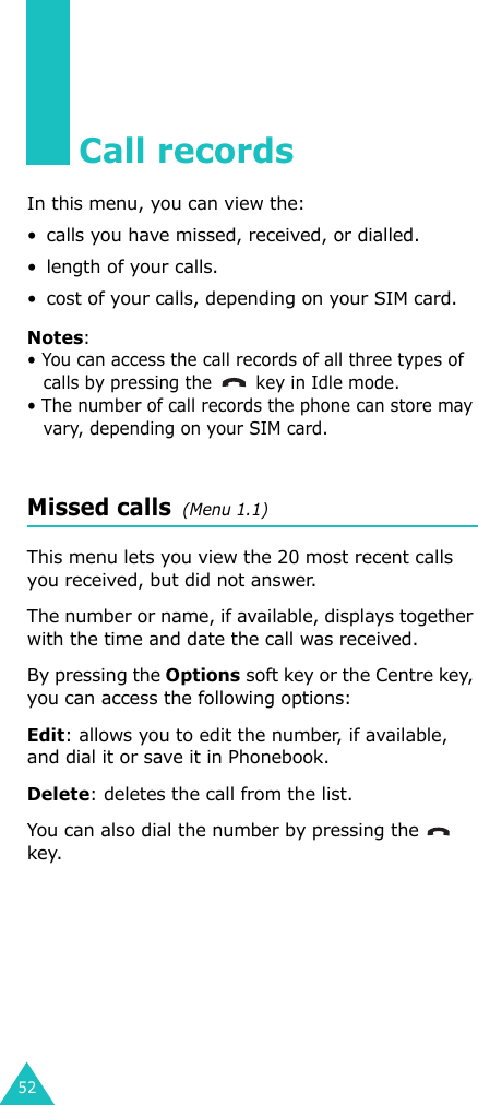 52Call recordsIn this menu, you can view the:• calls you have missed, received, or dialled.• length of your calls.• cost of your calls, depending on your SIM card.Notes:• You can access the call records of all three types of calls by pressing the  key in Idle mode.• The number of call records the phone can store may vary, depending on your SIM card.Missed calls  (Menu 1.1)This menu lets you view the 20 most recent calls you received, but did not answer. The number or name, if available, displays together with the time and date the call was received. By pressing the Options soft key or the Centre key, you can access the following options:Edit: allows you to edit the number, if available, and dial it or save it in Phonebook.Delete: deletes the call from the list.You can also dial the number by pressing the    key.