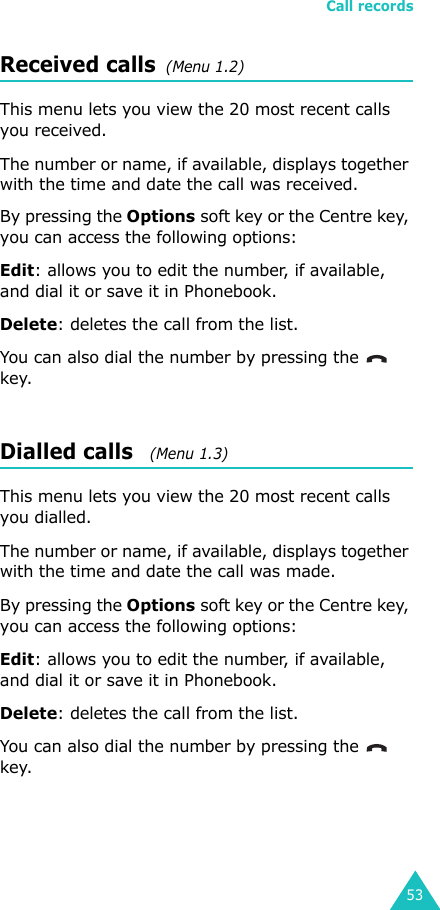 Call records53Received calls  (Menu 1.2) This menu lets you view the 20 most recent calls you received. The number or name, if available, displays together with the time and date the call was received. By pressing the Options soft key or the Centre key, you can access the following options:Edit: allows you to edit the number, if available, and dial it or save it in Phonebook.Delete: deletes the call from the list.You can also dial the number by pressing the    key.Dialled calls   (Menu 1.3)This menu lets you view the 20 most recent calls you dialled.The number or name, if available, displays together with the time and date the call was made. By pressing the Options soft key or the Centre key, you can access the following options:Edit: allows you to edit the number, if available, and dial it or save it in Phonebook.Delete: deletes the call from the list.You can also dial the number by pressing the    key.
