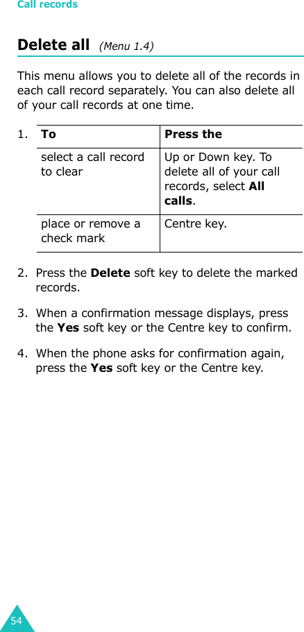 Call records54Delete all  (Menu 1.4) This menu allows you to delete all of the records in each call record separately. You can also delete all of your call records at one time.2. Press the Delete soft key to delete the marked records.3. When a confirmation message displays, press the Yes soft key or the Centre key to confirm.4. When the phone asks for confirmation again, press the Yes soft key or the Centre key.1.To Press theselect a call record to clearUp or Down key. To delete all of your call records, select All calls.place or remove a check markCentre key.