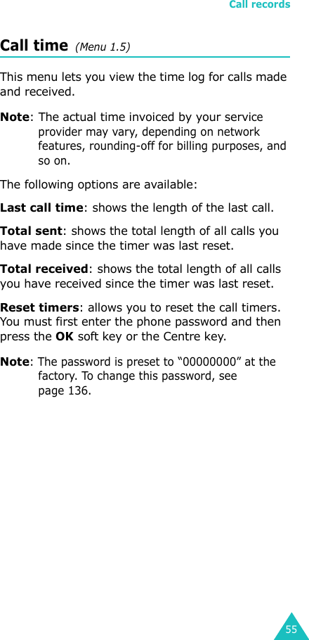 Call records55Call time  (Menu 1.5) This menu lets you view the time log for calls made and received. Note: The actual time invoiced by your service provider may vary, depending on network features, rounding-off for billing purposes, and so on.The following options are available:Last call time: shows the length of the last call.Total sent: shows the total length of all calls you have made since the timer was last reset.Total received: shows the total length of all calls you have received since the timer was last reset.Reset timers: allows you to reset the call timers. You must first enter the phone password and then press the OK soft key or the Centre key.Note: The password is preset to “00000000” at the factory. To change this password, see page 136.
