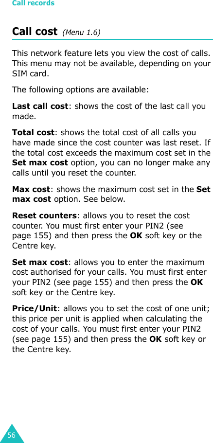 Call records56Call cost  (Menu 1.6) This network feature lets you view the cost of calls. This menu may not be available, depending on your SIM card.The following options are available:Last call cost: shows the cost of the last call you made.Total cost: shows the total cost of all calls you have made since the cost counter was last reset. If the total cost exceeds the maximum cost set in the Set max cost option, you can no longer make any calls until you reset the counter.Max cost: shows the maximum cost set in the Set max cost option. See below.Reset counters: allows you to reset the cost counter. You must first enter your PIN2 (see page 155) and then press the OK soft key or the Centre key.Set max cost: allows you to enter the maximum cost authorised for your calls. You must first enter your PIN2 (see page 155) and then press the OK soft key or the Centre key.Price/Unit: allows you to set the cost of one unit; this price per unit is applied when calculating the cost of your calls. You must first enter your PIN2 (see page 155) and then press the OK soft key or the Centre key.