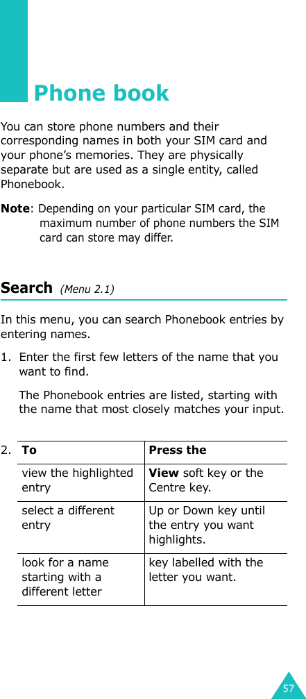 57Phone bookYou can store phone numbers and their corresponding names in both your SIM card and your phone’s memories. They are physically separate but are used as a single entity, called Phonebook.Note: Depending on your particular SIM card, the maximum number of phone numbers the SIM card can store may differ.Search  (Menu 2.1)In this menu, you can search Phonebook entries by entering names.1. Enter the first few letters of the name that you want to find.The Phonebook entries are listed, starting with the name that most closely matches your input.2.To Press theview the highlighted entryView soft key or the Centre key.select a different entryUp or Down key until the entry you want highlights.look for a name starting with a different letterkey labelled with the letter you want.
