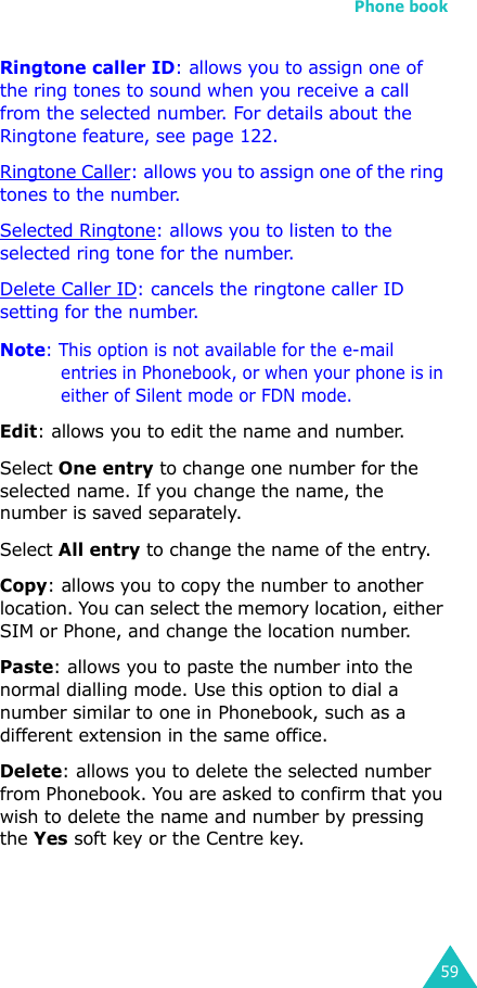 Phone book59Ringtone caller ID: allows you to assign one of the ring tones to sound when you receive a call from the selected number. For details about the Ringtone feature, see page 122.Ringtone Caller: allows you to assign one of the ring tones to the number.Selected Ringtone: allows you to listen to the selected ring tone for the number.Delete Caller ID: cancels the ringtone caller ID setting for the number.Note: This option is not available for the e-mail entries in Phonebook, or when your phone is in either of Silent mode or FDN mode. Edit: allows you to edit the name and number.Select One entry to change one number for the selected name. If you change the name, the number is saved separately.Select All entry to change the name of the entry.Copy: allows you to copy the number to another location. You can select the memory location, either SIM or Phone, and change the location number.Paste: allows you to paste the number into the normal dialling mode. Use this option to dial a number similar to one in Phonebook, such as a different extension in the same office.Delete: allows you to delete the selected number from Phonebook. You are asked to confirm that you wish to delete the name and number by pressing the Yes soft key or the Centre key.