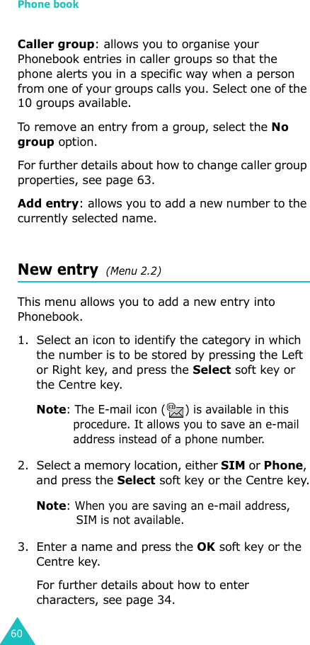 Phone book60Caller group: allows you to organise your Phonebook entries in caller groups so that the phone alerts you in a specific way when a person from one of your groups calls you. Select one of the 10 groups available. To remove an entry from a group, select the No group option.For further details about how to change caller group properties, see page 63.Add entry: allows you to add a new number to the currently selected name.New entry  (Menu 2.2)This menu allows you to add a new entry into Phonebook.1. Select an icon to identify the category in which the number is to be stored by pressing the Left or Right key, and press the Select soft key or the Centre key.Note: The E-mail icon ( ) is available in this procedure. It allows you to save an e-mail address instead of a phone number.2. Select a memory location, either SIM or Phone, and press the Select soft key or the Centre key.Note: When you are saving an e-mail address, SIM is not available.3. Enter a name and press the OK soft key or the Centre key. For further details about how to enter characters, see page 34.