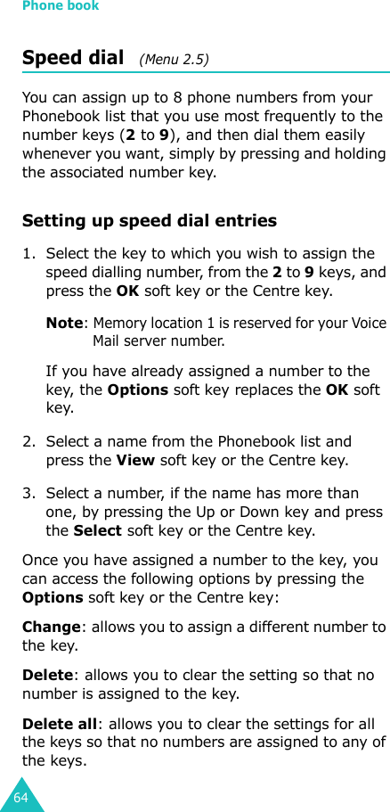 Phone book64Speed dial   (Menu 2.5)You can assign up to 8 phone numbers from your Phonebook list that you use most frequently to the number keys (2 to 9), and then dial them easily whenever you want, simply by pressing and holding the associated number key.Setting up speed dial entries1. Select the key to which you wish to assign the speed dialling number, from the 2 to 9 keys, and press the OK soft key or the Centre key.Note: Memory location 1 is reserved for your Voice Mail server number. If you have already assigned a number to the key, the Options soft key replaces the OK soft key.2. Select a name from the Phonebook list and press the View soft key or the Centre key.3. Select a number, if the name has more than one, by pressing the Up or Down key and press the Select soft key or the Centre key.Once you have assigned a number to the key, you can access the following options by pressing the Options soft key or the Centre key:Change: allows you to assign a different number to the key.Delete: allows you to clear the setting so that no number is assigned to the key.Delete all: allows you to clear the settings for all the keys so that no numbers are assigned to any of the keys.