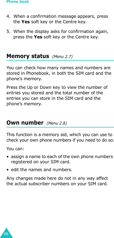 Phone book664. When a confirmation message appears, press the Yes soft key or the Centre key.5. When the display asks for confirmation again, press the Yes soft key or the Centre key.Memory status  (Menu 2.7) You can check how many names and numbers are stored in Phonebook, in both the SIM card and the phone’s memory. Press the Up or Down key to view the number of entries you stored and the total number of the entries you can store in the SIM card and the phone’s memory.Own number  (Menu 2.8) This function is a memory aid, which you can use to check your own phone numbers if you need to do so.You can:• assign a name to each of the own phone numbers registered on your SIM card.• edit the names and numbers.Any changes made here do not in any way affect the actual subscriber numbers on your SIM card.
