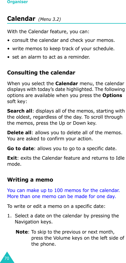 Organiser70Calendar  (Menu 3.2)With the Calendar feature, you can:• consult the calendar and check your memos.• write memos to keep track of your schedule.• set an alarm to act as a reminder.Consulting the calendarWhen you select the Calendar menu, the calendar displays with today’s date highlighted. The following options are available when you press the Options soft key:Search all: displays all of the memos, starting with the oldest, regardless of the day. To scroll through the memos, press the Up or Down key.Delete all: allows you to delete all of the memos. You are asked to confirm your action.Go to date: allows you to go to a specific date.Exit: exits the Calendar feature and returns to Idle mode.Writing a memoYou can make up to 100 memos for the calendar. More than one memo can be made for one day.To write or edit a memo on a specific date:1. Select a date on the calendar by pressing the Navigation keys.Note: To skip to the previous or next month, press the Volume keys on the left side of the phone.