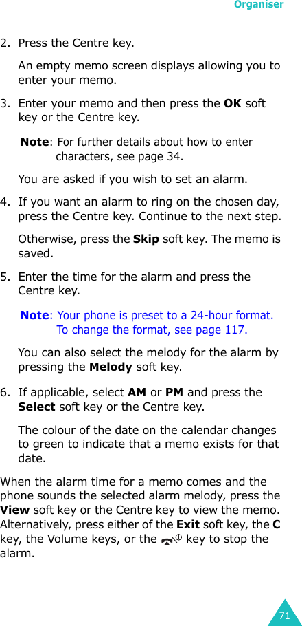 Organiser712. Press the Centre key. An empty memo screen displays allowing you to enter your memo.3. Enter your memo and then press the OK soft key or the Centre key.Note: For further details about how to enter characters, see page 34.You are asked if you wish to set an alarm.4. If you want an alarm to ring on the chosen day, press the Centre key. Continue to the next step.Otherwise, press the Skip soft key. The memo is saved.5. Enter the time for the alarm and press the Centre key.Note: Your phone is preset to a 24-hour format. To change the format, see page 117.You can also select the melody for the alarm by pressing the Melody soft key. 6. If applicable, select AM or PM and press the Select soft key or the Centre key.The colour of the date on the calendar changes to green to indicate that a memo exists for that date.When the alarm time for a memo comes and the phone sounds the selected alarm melody, press the View soft key or the Centre key to view the memo. Alternatively, press either of the Exit soft key, the C key, the Volume keys, or the   key to stop the alarm.