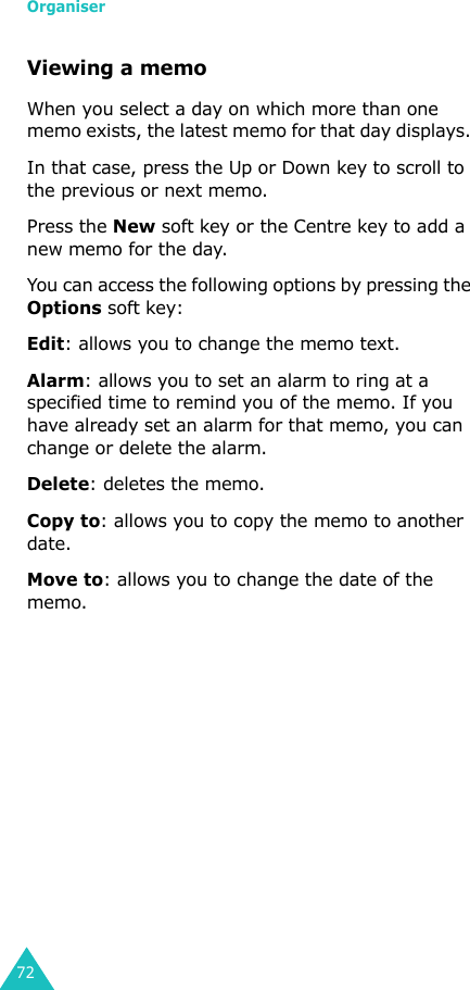 Organiser72Viewing a memoWhen you select a day on which more than one memo exists, the latest memo for that day displays. In that case, press the Up or Down key to scroll to the previous or next memo. Press the New soft key or the Centre key to add a new memo for the day.You can access the following options by pressing the Options soft key:Edit: allows you to change the memo text.Alarm: allows you to set an alarm to ring at a specified time to remind you of the memo. If you have already set an alarm for that memo, you can change or delete the alarm.Delete: deletes the memo.Copy to: allows you to copy the memo to another date.Move to: allows you to change the date of the memo.
