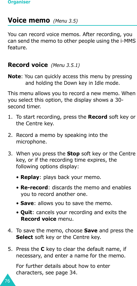 Organiser76Voice memo  (Menu 3.5)You can record voice memos. After recording, you can send the memo to other people using the i-MMS feature.Record voice  (Menu 3.5.1)Note: You can quickly access this menu by pressing and holding the Down key in Idle mode.This menu allows you to record a new memo. When you select this option, the display shows a 30-second timer. 1. To start recording, press the Record soft key or the Centre key. 2. Record a memo by speaking into the microphone.3. When you press the Stop soft key or the Centre key, or if the recording time expires, the following options display:• Replay: plays back your memo.• Re-record: discards the memo and enables you to record another one.• Save: allows you to save the memo.• Quit: cancels your recording and exits the Record voice menu.4. To save the memo, choose Save and press the Select soft key or the Centre key.5. Press the C key to clear the default name, if necessary, and enter a name for the memo. For further details about how to enter characters, see page 34.