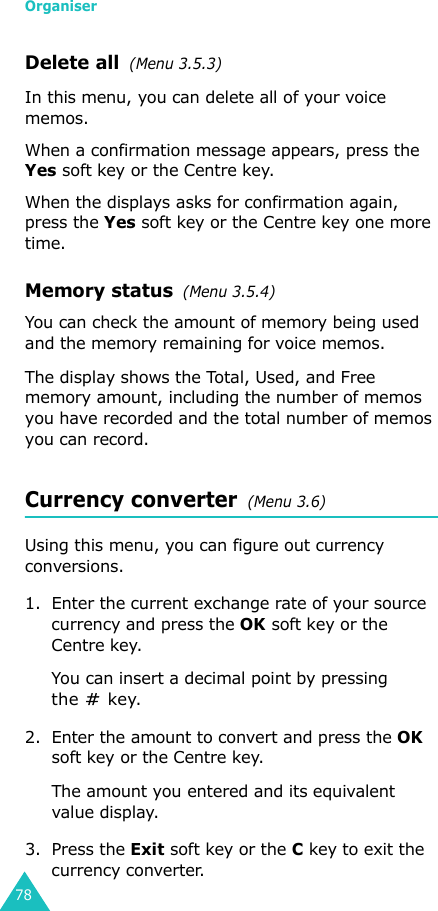Organiser78Delete all  (Menu 3.5.3)In this menu, you can delete all of your voice memos.When a confirmation message appears, press the Yes soft key or the Centre key. When the displays asks for confirmation again, press the Yes soft key or the Centre key one more time.Memory status  (Menu 3.5.4)You can check the amount of memory being used and the memory remaining for voice memos.The display shows the Total, Used, and Free memory amount, including the number of memos you have recorded and the total number of memos you can record.Currency converter  (Menu 3.6)Using this menu, you can figure out currency conversions.1. Enter the current exchange rate of your source currency and press the OK soft key or the Centre key.You can insert a decimal point by pressing the  key.2. Enter the amount to convert and press the OK soft key or the Centre key.The amount you entered and its equivalent value display.3. Press the Exit soft key or the C key to exit the currency converter.