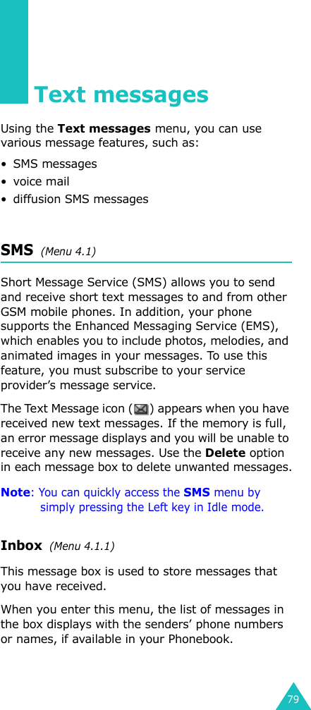 79Text messagesUsing the Text messages menu, you can use various message features, such as:• SMS messages• voice mail• diffusion SMS messagesSMS  (Menu 4.1)Short Message Service (SMS) allows you to send and receive short text messages to and from other GSM mobile phones. In addition, your phone supports the Enhanced Messaging Service (EMS), which enables you to include photos, melodies, and animated images in your messages. To use this feature, you must subscribe to your service provider’s message service.The Text Message icon ( ) appears when you have received new text messages. If the memory is full, an error message displays and you will be unable to receive any new messages. Use the Delete option in each message box to delete unwanted messages.Note: You can quickly access the SMS menu by simply pressing the Left key in Idle mode.Inbox  (Menu 4.1.1)This message box is used to store messages that you have received.When you enter this menu, the list of messages in the box displays with the senders’ phone numbers or names, if available in your Phonebook.
