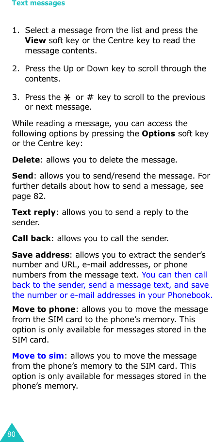 Text messages801. Select a message from the list and press the View soft key or the Centre key to read the message contents.2. Press the Up or Down key to scroll through the contents.3. Press the   or   key to scroll to the previous or next message.While reading a message, you can access the following options by pressing the Options soft key or the Centre key:Delete: allows you to delete the message.Send: allows you to send/resend the message. For further details about how to send a message, see page 82.Text reply: allows you to send a reply to the sender. Call back: allows you to call the sender.Save address: allows you to extract the sender’s number and URL, e-mail addresses, or phone numbers from the message text. You can then call back to the sender, send a message text, and save the number or e-mail addresses in your Phonebook.Move to phone: allows you to move the message from the SIM card to the phone’s memory. This option is only available for messages stored in the SIM card.Move to sim: allows you to move the message from the phone’s memory to the SIM card. This option is only available for messages stored in the phone’s memory.
