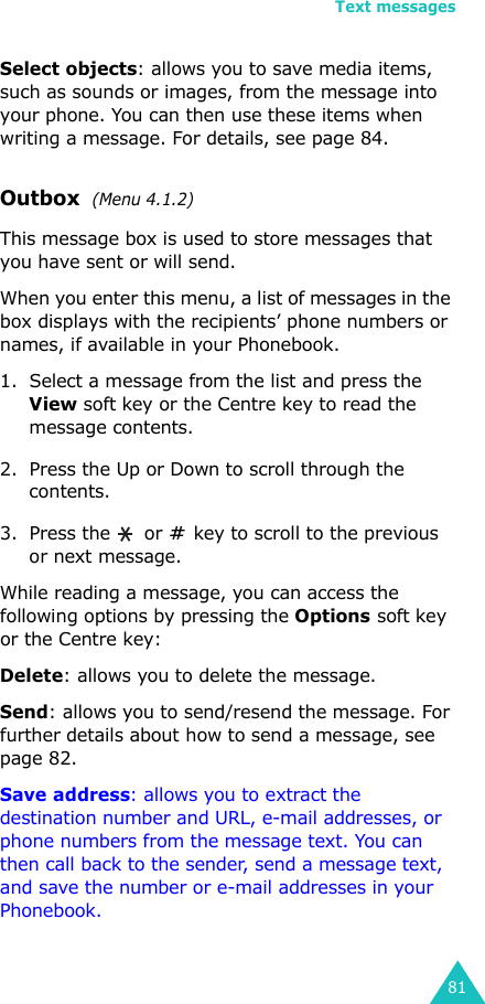 Text messages81Select objects: allows you to save media items, such as sounds or images, from the message into your phone. You can then use these items when writing a message. For details, see page 84.Outbox  (Menu 4.1.2) This message box is used to store messages that you have sent or will send.When you enter this menu, a list of messages in the box displays with the recipients’ phone numbers or names, if available in your Phonebook.1. Select a message from the list and press the View soft key or the Centre key to read the message contents.2. Press the Up or Down to scroll through the contents.3. Press the   or   key to scroll to the previous or next message.While reading a message, you can access the following options by pressing the Options soft key or the Centre key:Delete: allows you to delete the message.Send: allows you to send/resend the message. For further details about how to send a message, see page 82.Save address: allows you to extract the destination number and URL, e-mail addresses, or phone numbers from the message text. You can then call back to the sender, send a message text, and save the number or e-mail addresses in your Phonebook.